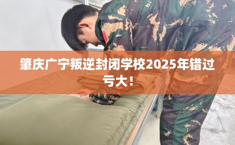 肇庆广宁叛逆封闭学校2025年错过亏大！