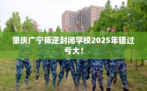 肇庆广宁叛逆封闭学校2025年错过亏大！