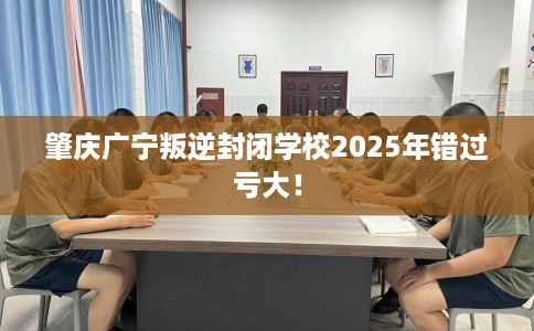 肇庆广宁叛逆封闭学校2025年错过亏大！