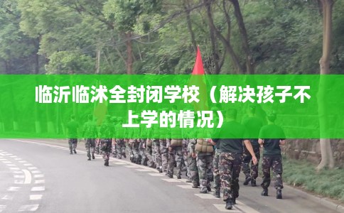 临沂临沭全封闭学校（解决孩子不上学的情况）