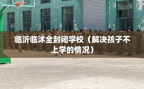 临沂临沭全封闭学校（解决孩子不上学的情况）