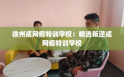 徐州戒网瘾特训学校：精选叛逆戒网瘾特训学校