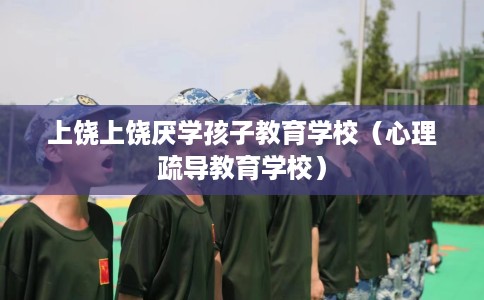 上饶上饶厌学孩子教育学校（心理疏导教育学校）