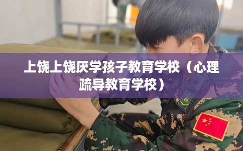 上饶上饶厌学孩子教育学校（心理疏导教育学校）