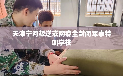 天津宁河叛逆戒网瘾全封闭军事特训学校