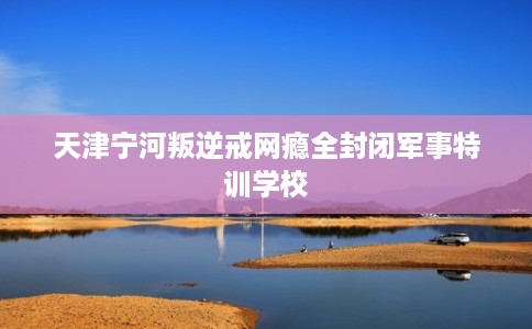 天津宁河叛逆戒网瘾全封闭军事特训学校
