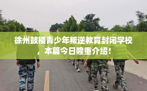 徐州鼓楼青少年叛逆教育封闭学校，本篇今日隆重介绍！