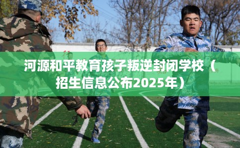 河源和平教育孩子叛逆封闭学校（招生信息公布2025年）