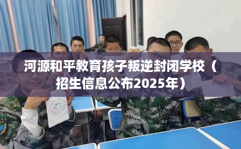河源和平教育孩子叛逆封闭学校（招生信息公布2025年）