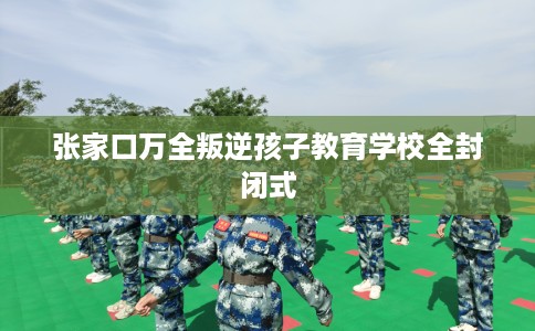 张家口万全叛逆孩子教育学校全封闭式