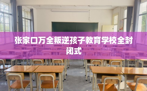 张家口万全叛逆孩子教育学校全封闭式