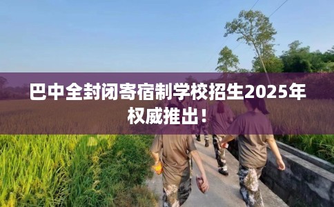 巴中全封闭寄宿制学校招生2025年权威推出！