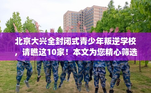 北京大兴全封闭式青少年叛逆学校，请瞧这10家！本文为您精心筛选！