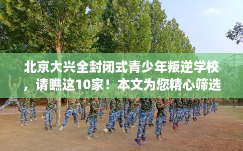 北京大兴全封闭式青少年叛逆学校，请瞧这10家！本文为您精心筛选！