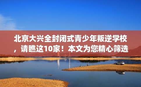 北京大兴全封闭式青少年叛逆学校，请瞧这10家！本文为您精心筛选！