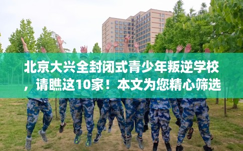 北京大兴全封闭式青少年叛逆学校，请瞧这10家！本文为您精心筛选！