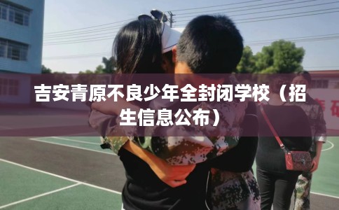 吉安青原不良少年全封闭学校（招生信息公布）