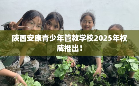 陕西安康青少年管教学校2025年权威推出! 陕西安康青少年管教学校2025年权威推出!