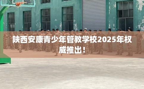 陕西安康青少年管教学校2025年权威推出! 陕西安康青少年管教学校2025年权威推出!