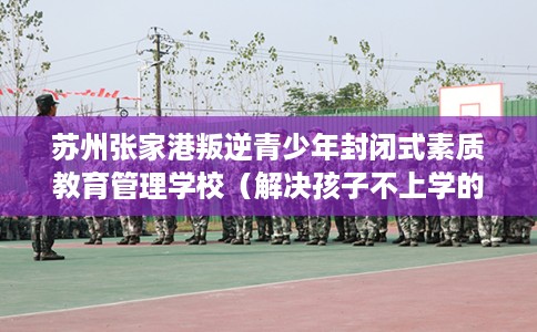 苏州张家港叛逆青少年封闭式素质教育管理学校（解决孩子不上学的情况）