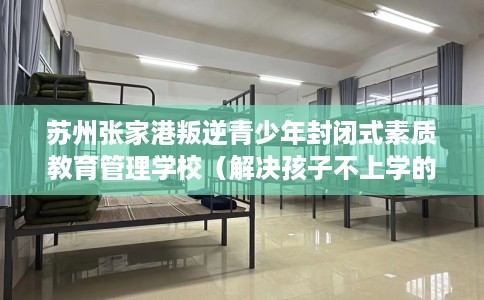 苏州张家港叛逆青少年封闭式素质教育管理学校（解决孩子不上学的情况）