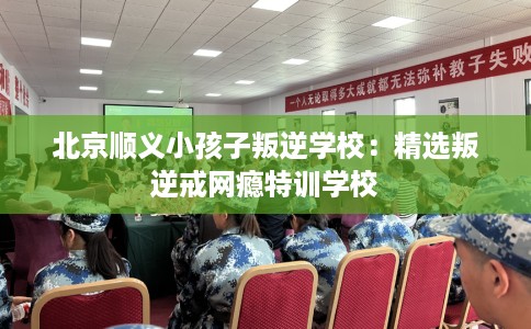 北京顺义小孩子叛逆学校：精选叛逆戒网瘾特训学校