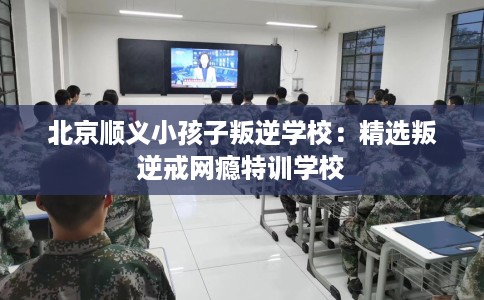 北京顺义小孩子叛逆学校：精选叛逆戒网瘾特训学校