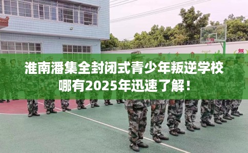 淮南潘集全封闭式青少年叛逆学校哪有2025年迅速了解！