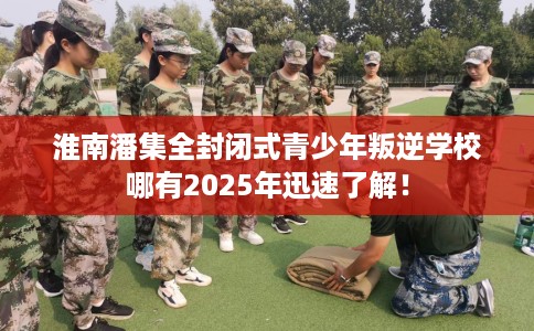 淮南潘集全封闭式青少年叛逆学校哪有2025年迅速了解！