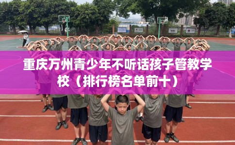 重庆万州青少年不听话孩子管教学校（排行榜名单前十）