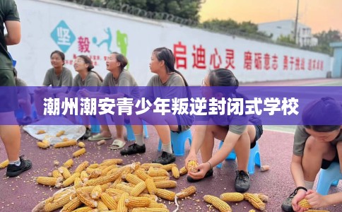 潮州潮安青少年叛逆封闭式学校