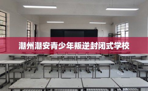 潮州潮安青少年叛逆封闭式学校