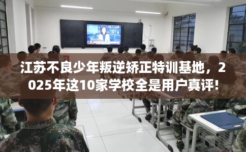 江苏不良少年叛逆矫正特训基地，2025年这10家学校全是用户真评!