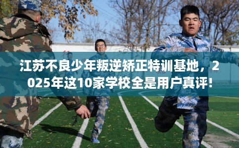 江苏不良少年叛逆矫正特训基地，2025年这10家学校全是用户真评!