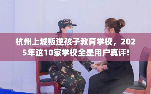 杭州上城叛逆孩子教育学校，2025年这10家学校全是用户真评!