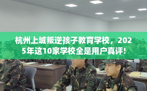 杭州上城叛逆孩子教育学校，2025年这10家学校全是用户真评!