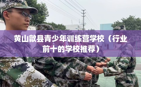 黄山歙县青少年训练营学校（行业前十的学校推荐）