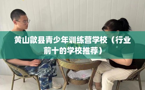 黄山歙县青少年训练营学校（行业前十的学校推荐）