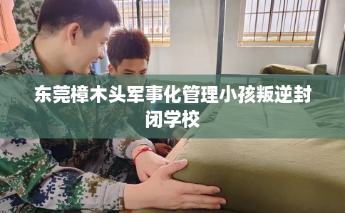 东莞樟木头军事化管理小孩叛逆封闭学校