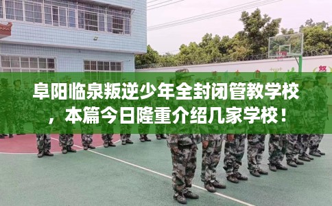 阜阳临泉叛逆少年全封闭管教学校，本篇今日隆重介绍几家学校！