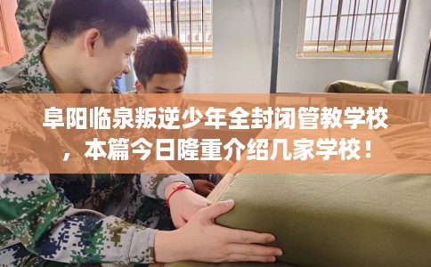 阜阳临泉叛逆少年全封闭管教学校，本篇今日隆重介绍几家学校！