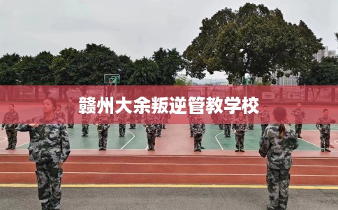 赣州大余叛逆管教学校