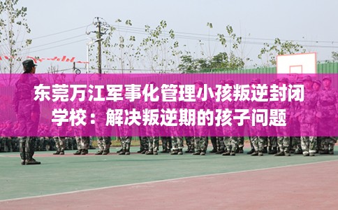 东莞万江军事化管理小孩叛逆封闭学校：解决叛逆期的孩子问题