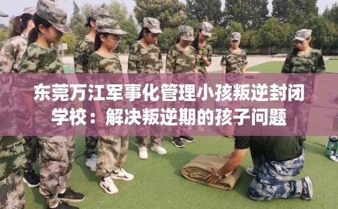 东莞万江军事化管理小孩叛逆封闭学校：解决叛逆期的孩子问题