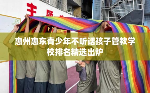 惠州惠东青少年不听话孩子管教学校排名精选出炉