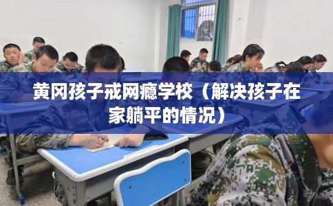 黄冈孩子戒网瘾学校（解决孩子在家躺平的情况）