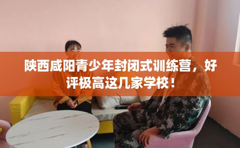 陕西咸阳青少年封闭式训练营，好评极高这几家学校！