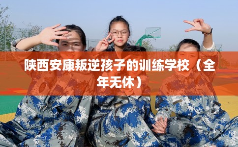 陕西安康叛逆孩子的训练学校（全年无休）