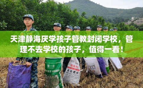 天津静海厌学孩子管教封闭学校，管理不去学校的孩子，值得一看！
