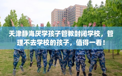 天津静海厌学孩子管教封闭学校，管理不去学校的孩子，值得一看！